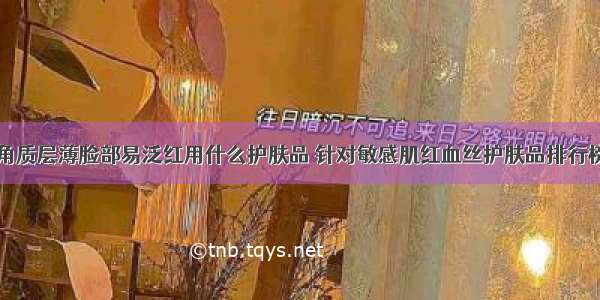 角质层薄脸部易泛红用什么护肤品 针对敏感肌红血丝护肤品排行榜