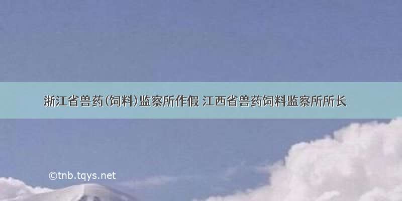浙江省兽药(饲料)监察所作假 江西省兽药饲料监察所所长