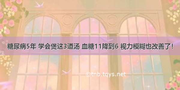 糖尿病5年 学会煲这3道汤 血糖11降到6 视力模糊也改善了！