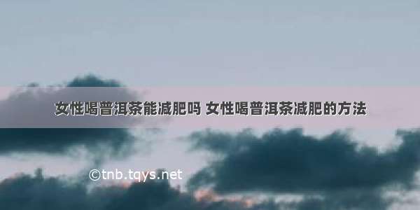 女性喝普洱茶能减肥吗 女性喝普洱茶减肥的方法