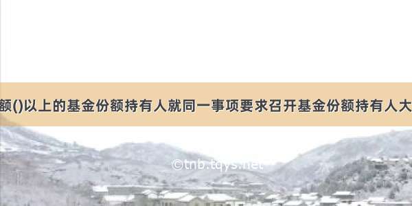 代表基金份额()以上的基金份额持有人就同一事项要求召开基金份额持有人大会 而基金份