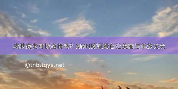 皮肤衰老可以逆转吗？NMN胶原蛋白让美丽与年龄无关