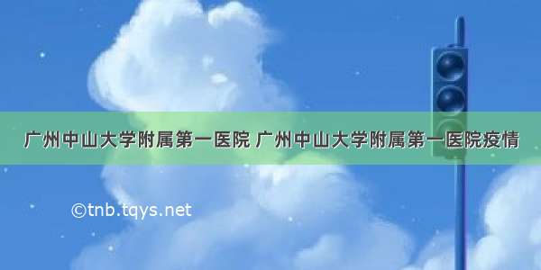 广州中山大学附属第一医院 广州中山大学附属第一医院疫情