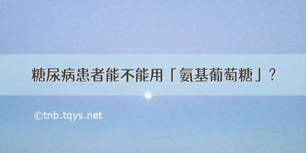 糖尿病患者能不能用「氨基葡萄糖」？