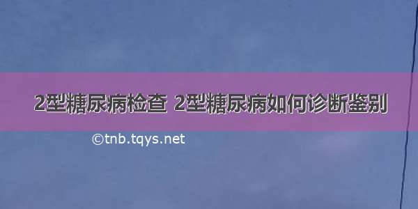 2型糖尿病检查 2型糖尿病如何诊断鉴别