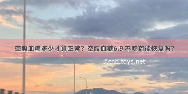 空腹血糖多少才算正常？空腹血糖6.9 不吃药能恢复吗？