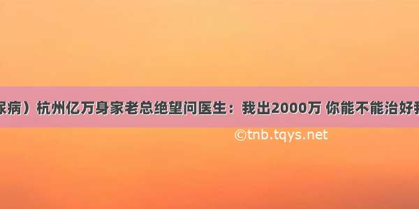 （糖尿病）杭州亿万身家老总绝望问医生：我出2000万 你能不能治好我的病？