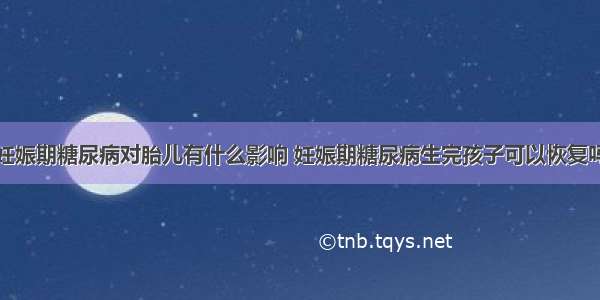 妊娠期糖尿病对胎儿有什么影响 妊娠期糖尿病生完孩子可以恢复吗