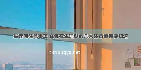 生理期注意事项 女性在生理期的几大注意事项要知道