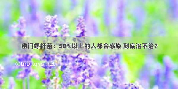 幽门螺杆菌：50%以上的人都会感染 到底治不治？