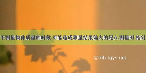 使用托盘天平测量物体质量的时候 可能造成测量结果偏大的是A.测量时 指针偏向刻度盘