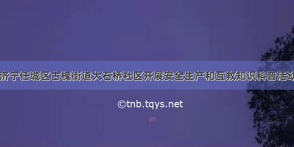 济宁任城区古槐街道大石桥社区开展安全生产和互救知识科普活动