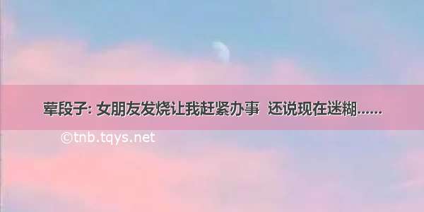 荤段子: 女朋友发烧让我赶紧办事  还说现在迷糊......