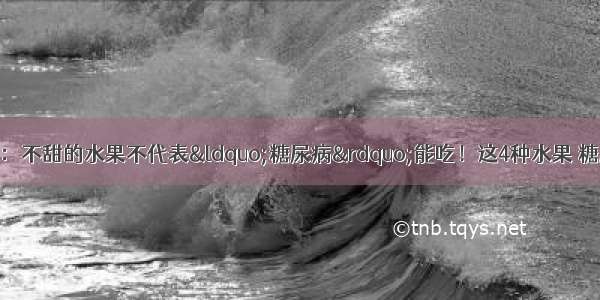 北京医院紧急通知：不甜的水果不代表“糖尿病”能吃！这4种水果 糖尿病打死都不能吃