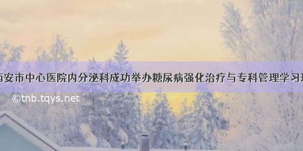 西安市中心医院内分泌科成功举办糖尿病强化治疗与专科管理学习班