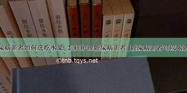 糖尿病患者如何选吃水果_怎样护理糖尿病患者_糖尿病患者可以喝酒吗