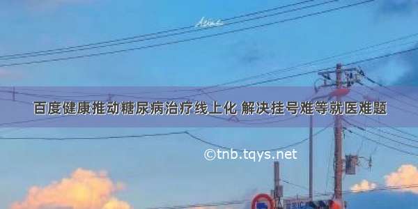 百度健康推动糖尿病治疗线上化 解决挂号难等就医难题