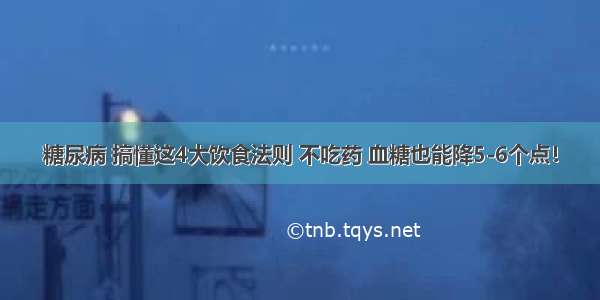 糖尿病 搞懂这4大饮食法则 不吃药 血糖也能降5-6个点！