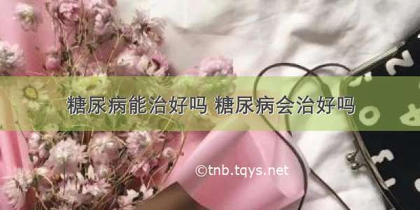 糖尿病能治好吗 糖尿病会治好吗