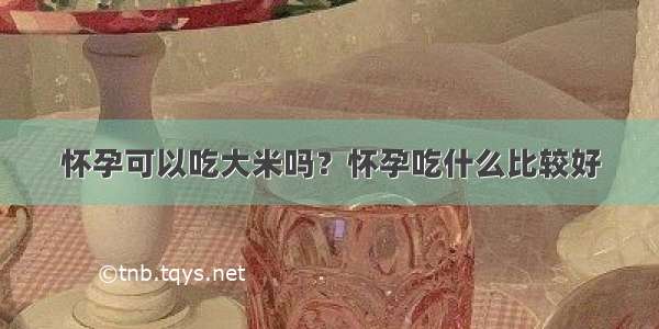 怀孕可以吃大米吗？怀孕吃什么比较好