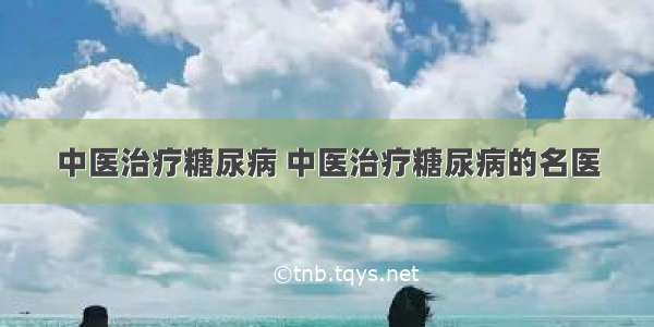 中医治疗糖尿病 中医治疗糖尿病的名医