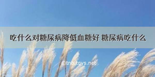 吃什么对糖尿病降低血糖好 糖尿病吃什么