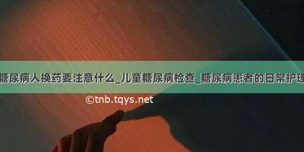 糖尿病人换药要注意什么_儿童糖尿病检查_糖尿病患者的日常护理