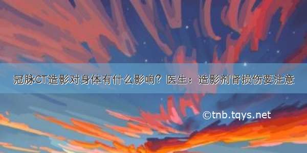 冠脉CT造影对身体有什么影响？医生：造影剂肾损伤要注意