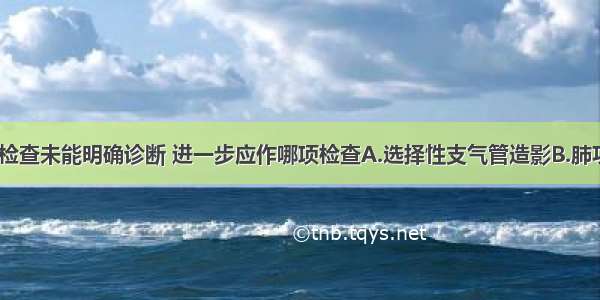 如X线 痰液检查未能明确诊断 进一步应作哪项检查A.选择性支气管造影B.肺功能C.胸部C