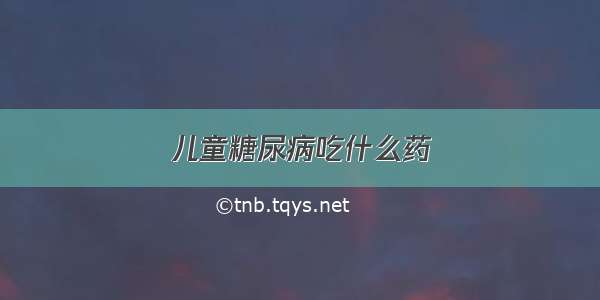 儿童糖尿病吃什么药