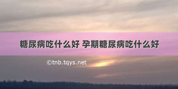 糖尿病吃什么好 孕期糖尿病吃什么好