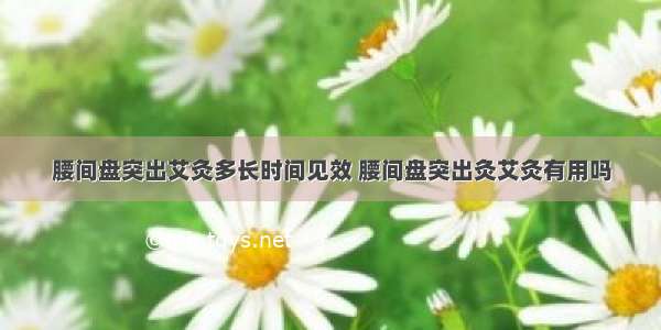 腰间盘突出艾灸多长时间见效 腰间盘突出灸艾灸有用吗