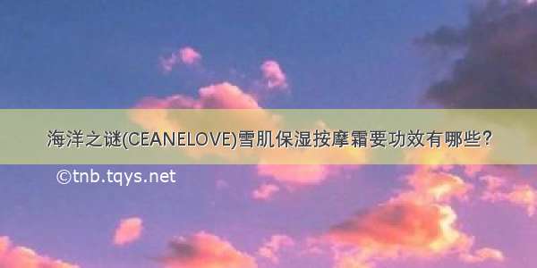 海洋之谜(CEANELOVE)雪肌保湿按摩霜要功效有哪些？