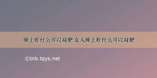 晚上吃什么可以减肥 女人晚上吃什么可以减肥