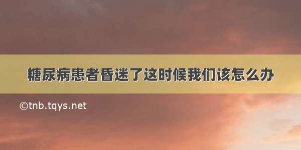 糖尿病患者昏迷了这时候我们该怎么办