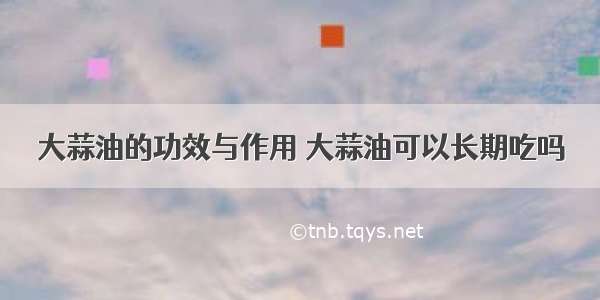 大蒜油的功效与作用 大蒜油可以长期吃吗