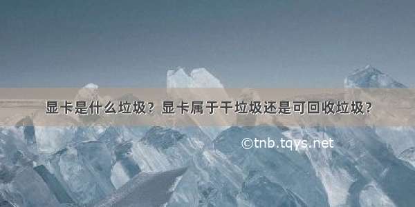 显卡是什么垃圾？显卡属于干垃圾还是可回收垃圾？