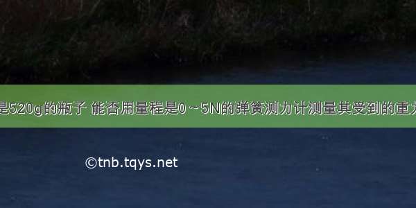 有一个质量是520g的瓶子 能否用量程是0～5N的弹簧测力计测量其受到的重力？请通过计