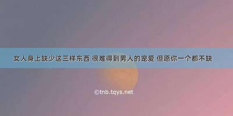 女人身上缺少这三样东西 很难得到男人的宠爱 但愿你一个都不缺