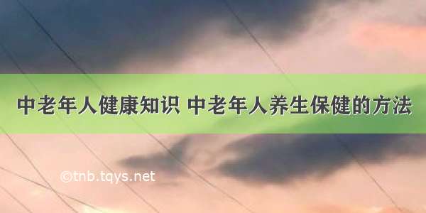 中老年人健康知识 中老年人养生保健的方法