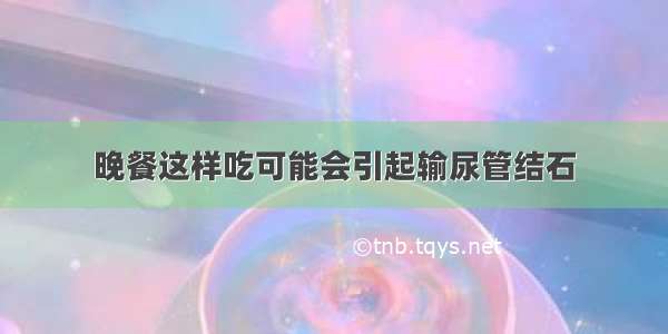 晚餐这样吃可能会引起输尿管结石