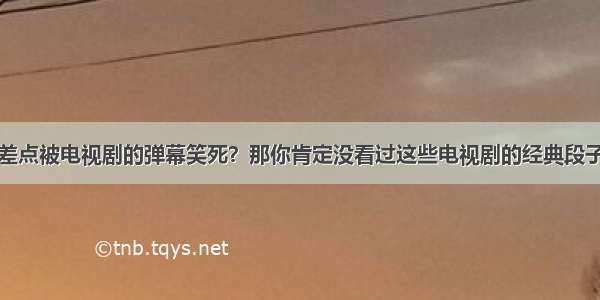 差点被电视剧的弹幕笑死？那你肯定没看过这些电视剧的经典段子