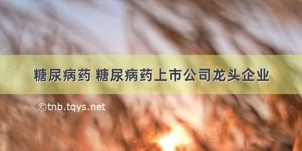 糖尿病药 糖尿病药上市公司龙头企业