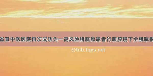 厉害！湖南省直中医医院再次成功为一高风险膀胱癌患者行腹腔镜下全膀胱根治性切除术