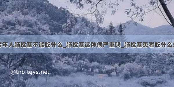 老年人肺栓塞不能吃什么_肺栓塞这种病严重吗_肺栓塞患者吃什么好