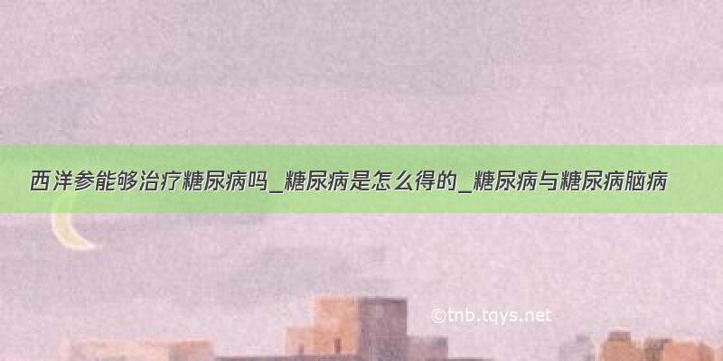 西洋参能够治疗糖尿病吗_糖尿病是怎么得的_糖尿病与糖尿病脑病