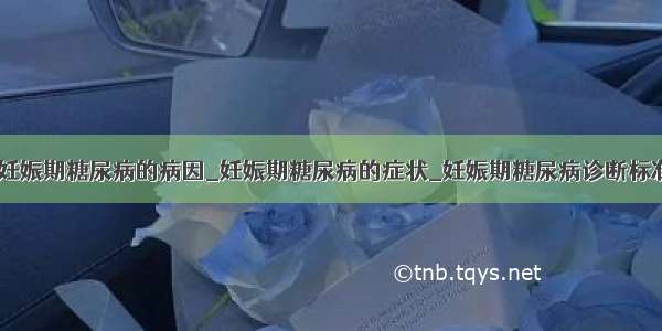 ​妊娠期糖尿病的病因_妊娠期糖尿病的症状_妊娠期糖尿病诊断标准