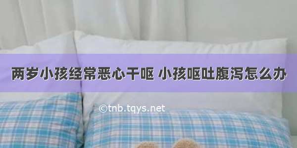 两岁小孩经常恶心干呕 小孩呕吐腹泻怎么办