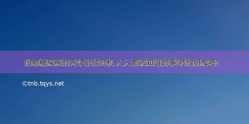 治愈糖尿病的两个最佳时机 人人都该知道的事!转给朋友吧!