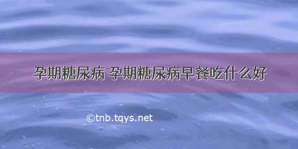 孕期糖尿病 孕期糖尿病早餐吃什么好